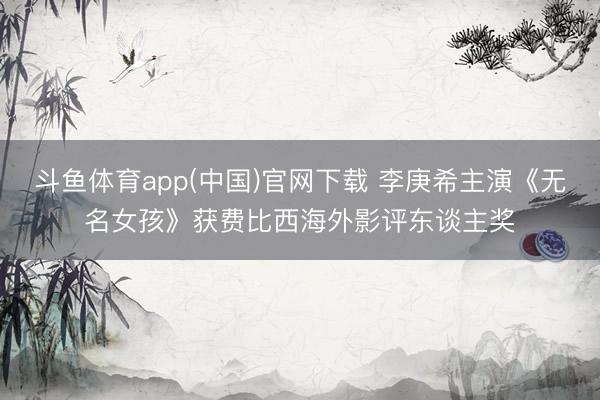 斗鱼体育app(中国)官网下载 李庚希主演《无名女孩》获费比西海外影评东谈主奖