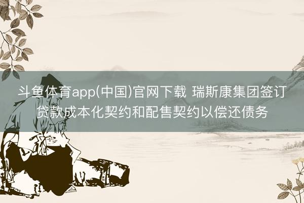 斗鱼体育app(中国)官网下载 瑞斯康集团签订贷款成本化契约和配售契约以偿还债务