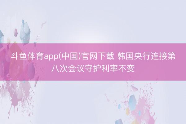 斗鱼体育app(中国)官网下载 韩国央行连接第八次会议守护利率不变