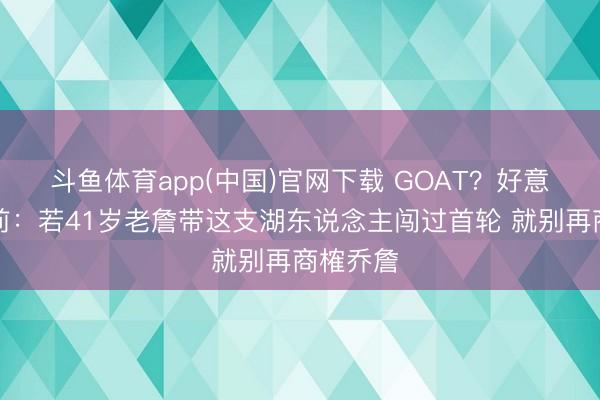 斗鱼体育app(中国)官网下载 GOAT？好意思媒此前：若41岁老詹带这支湖东说念主闯过首轮 就别再商榷乔詹