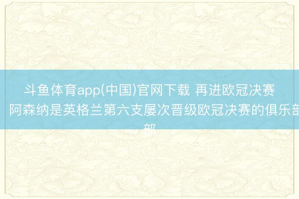 斗鱼体育app(中国)官网下载 再进欧冠决赛！阿森纳是英格兰第六支屡次晋级欧冠决赛的俱乐部