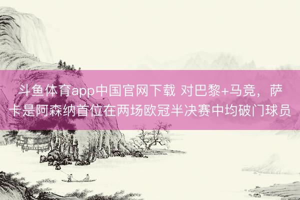 斗鱼体育app中国官网下载 对巴黎+马竞，萨卡是阿森纳首位在两场欧冠半决赛中均破门球员