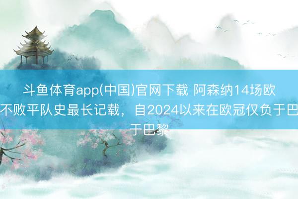 斗鱼体育app(中国)官网下载 阿森纳14场欧冠不败平队史最长记载，自2024以来在欧冠仅负于巴黎
