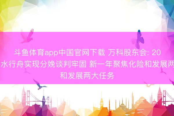 斗鱼体育app中国官网下载 万科股东会: 2025年逆水行舟实现分娩谈判牢固 新一年聚焦化险和发展两大任务