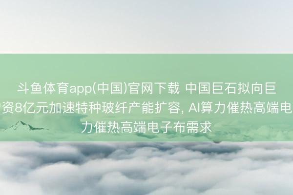 斗鱼体育app(中国)官网下载 中国巨石拟向巨石淮安增资8亿元加速特种玻纤产能扩容， AI算力催热高端电子布需求