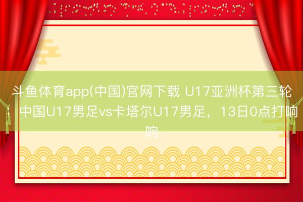 斗鱼体育app(中国)官网下载 U17亚洲杯第三轮：中国U17男足vs卡塔尔U17男足，13日0点打响
