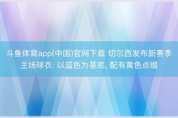 斗鱼体育app(中国)官网下载 切尔西发布新赛季主场球衣: 以蓝色为基底， 配有黄色点缀