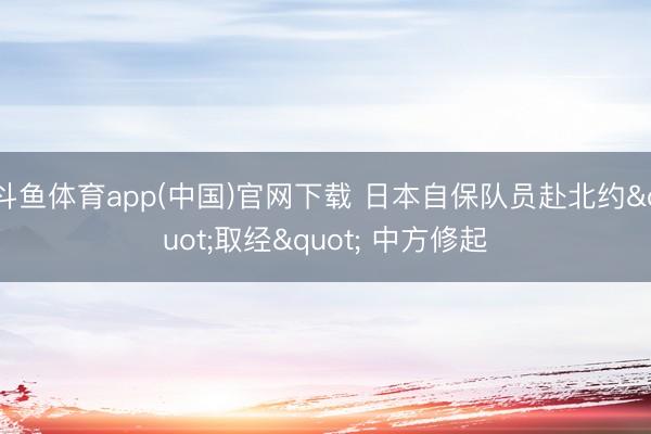 斗鱼体育app(中国)官网下载 日本自保队员赴北约"取经" 中方修起