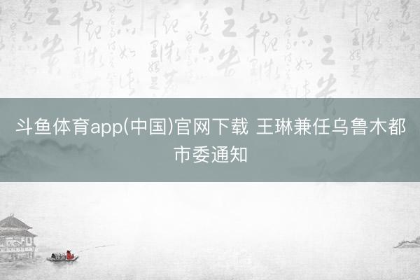 斗鱼体育app(中国)官网下载 王琳兼任乌鲁木都市委通知