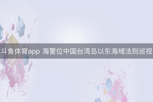 斗鱼体育app 海警位中国台湾岛以东海域法则巡视