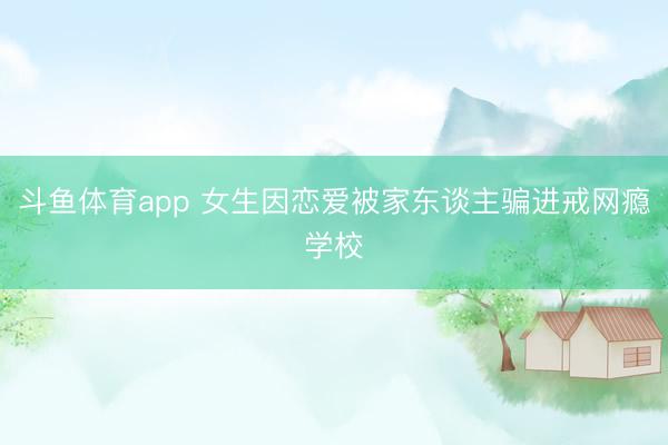 斗鱼体育app 女生因恋爱被家东谈主骗进戒网瘾学校