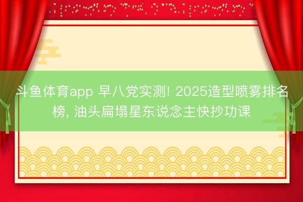 斗鱼体育app 早八党实测! 2025造型喷雾排名榜， 油头扁塌星东说念主快抄功课
