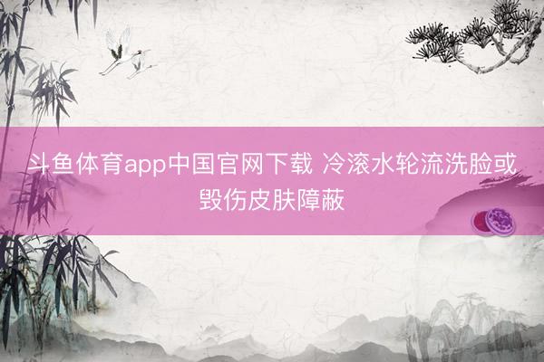 斗鱼体育app中国官网下载 冷滚水轮流洗脸或毁伤皮肤障蔽