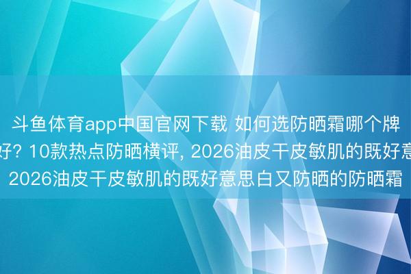 斗鱼体育app中国官网下载 如何选防晒霜哪个牌子的防晒霜好用恶果好? 10款热点防晒横评， 2026油皮干皮敏肌的既好意思白又防晒的防晒霜