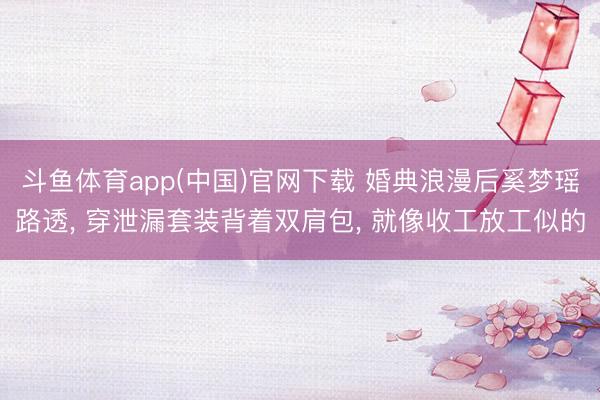 斗鱼体育app(中国)官网下载 婚典浪漫后奚梦瑶路透， 穿泄漏套装背着双肩包， 就像收工放工似的