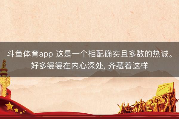 斗鱼体育app 这是一个相配确实且多数的热诚。好多婆婆在内心深处， 齐藏着这样