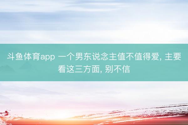 斗鱼体育app 一个男东说念主值不值得爱， 主要看这三方面， 别不信