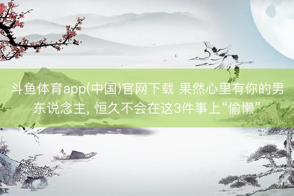 斗鱼体育app(中国)官网下载 果然心里有你的男东说念主， 恒久不会在这3件事上“偷懒”