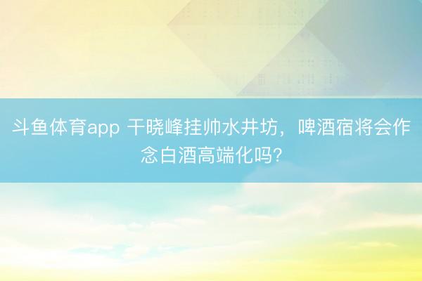 斗鱼体育app 干晓峰挂帅水井坊，啤酒宿将会作念白酒高端化吗？