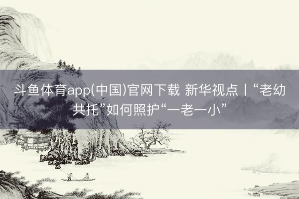斗鱼体育app(中国)官网下载 新华视点丨“老幼共托”如何照护“一老一小”