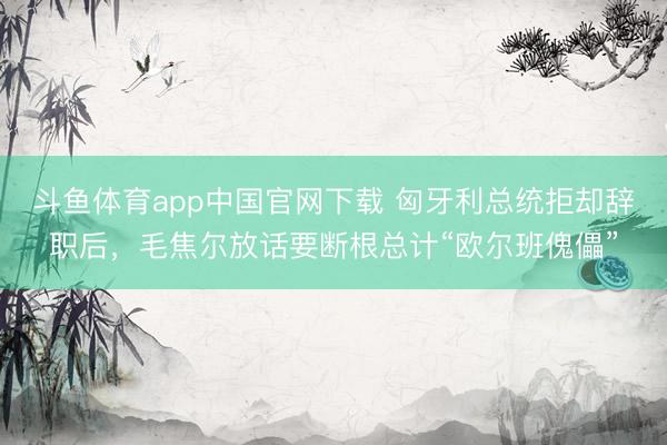 斗鱼体育app中国官网下载 匈牙利总统拒却辞职后，毛焦尔放话要断根总计“欧尔班傀儡”