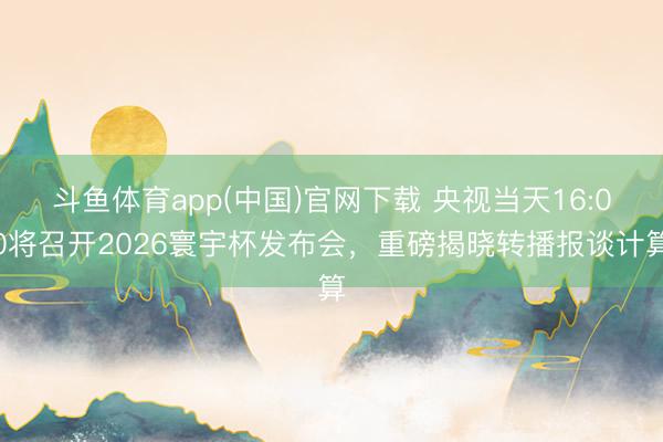 斗鱼体育app(中国)官网下载 央视当天16:00将召开2026寰宇杯发布会，重磅揭晓转播报谈计算