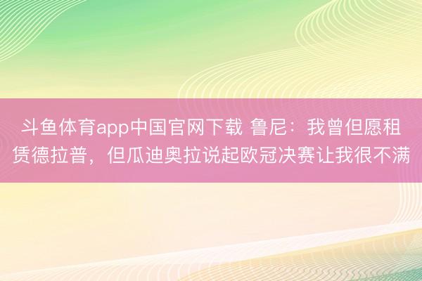 斗鱼体育app中国官网下载 鲁尼：我曾但愿租赁德拉普，但瓜迪奥拉说起欧冠决赛让我很不满