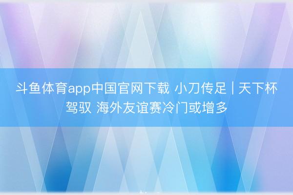斗鱼体育app中国官网下载 小刀传足 | 天下杯驾驭 海外友谊赛冷门或增多