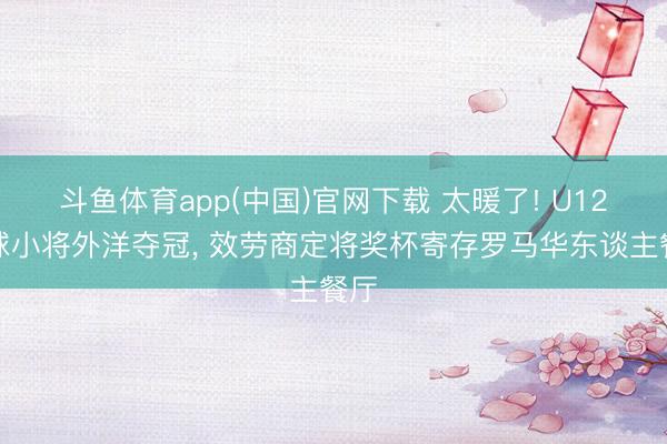 斗鱼体育app(中国)官网下载 太暖了! U12足球小将外洋夺冠, 效劳商定将奖杯寄存罗马华东谈主餐厅