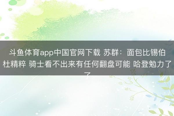 斗鱼体育app中国官网下载 苏群：面包比锡伯杜精粹 骑士看不出来有任何翻盘可能 哈登勉力了