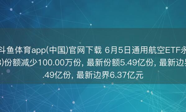 斗鱼体育app(中国)官网下载 6月5日通用航空ETF永赢(159378)份额减少100.00万份， 最新份额5.49亿份， 最新边界6.37亿元