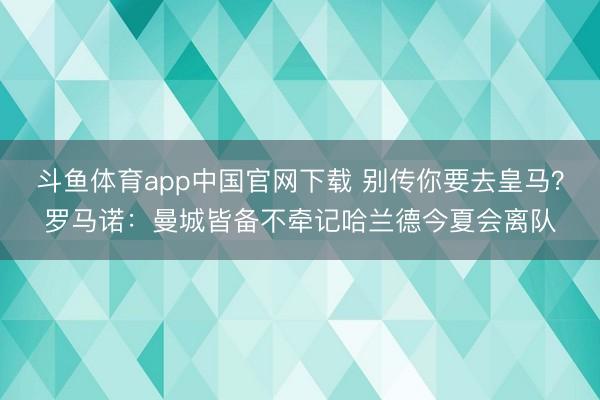 斗鱼体育app中国官网下载 别传你要去皇马？罗马诺：曼城皆备不牵记哈兰德今夏会离队