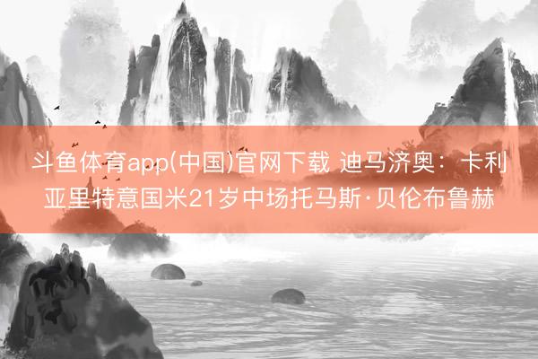 斗鱼体育app(中国)官网下载 迪马济奥:卡利亚里特意国米21岁中场托马斯·贝伦布鲁赫