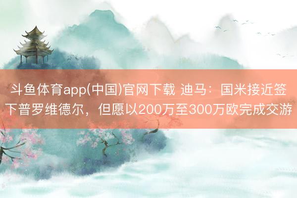 斗鱼体育app(中国)官网下载 迪马：国米接近签下普罗维德尔，但愿以200万至300万欧完成交游