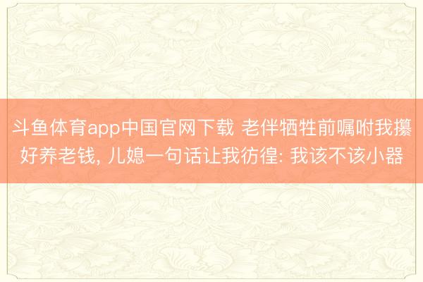 斗鱼体育app中国官网下载 老伴牺牲前嘱咐我攥好养老钱， 儿媳一句话让我彷徨: 我该不该小器