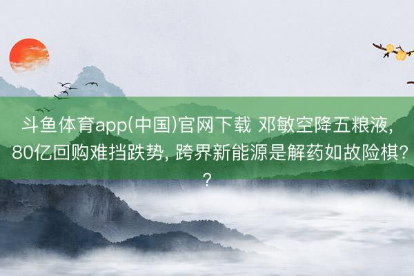 斗鱼体育app(中国)官网下载 邓敏空降五粮液, 80亿回购难挡跌势, 跨界新能源是解药如故险棋?