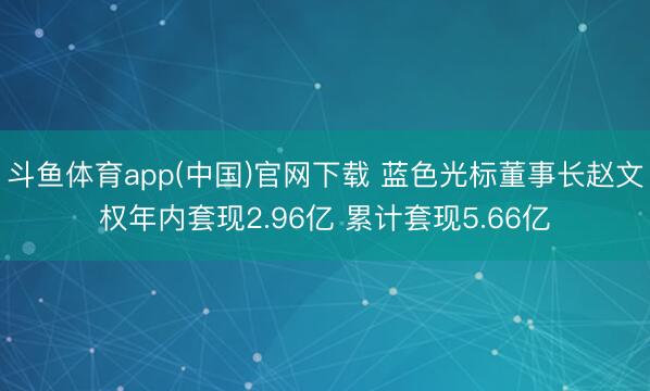 斗鱼体育app(中国)官网下载 蓝色光标董事长赵文权年内套现2.96亿 累计套现5.66亿
