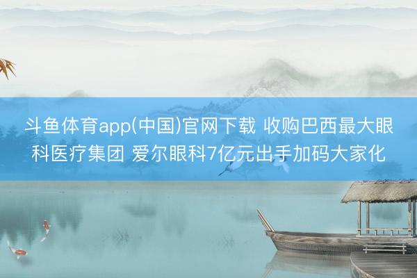 斗鱼体育app(中国)官网下载 收购巴西最大眼科医疗集团 爱尔眼科7亿元出手加码大家化