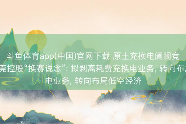斗鱼体育app(中国)官网下载 原土充换电阛阓竞争强烈， 东莞控股“换赛说念”: 拟剥离耗费充换电业务， 转向布局低空经济