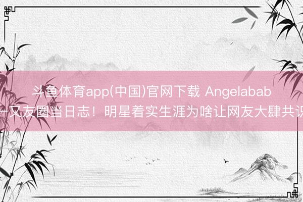 斗鱼体育app(中国)官网下载 Angelababy一又友圈当日志！明星着实生涯为啥让网友大肆共识？