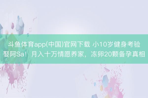 斗鱼体育app(中国)官网下载 小10岁健身考验娶阿Sa！月入十万情愿养家，冻卵20颗备孕真相