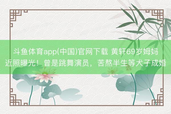 斗鱼体育app(中国)官网下载 黄轩69岁姆妈近照曝光！曾是跳舞演员，苦熬半生等犬子成婚