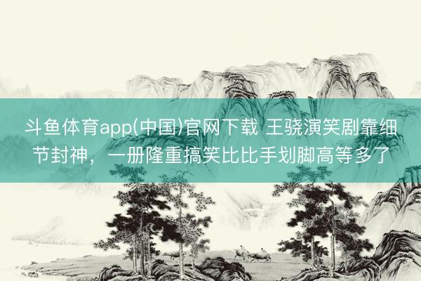 斗鱼体育app(中国)官网下载 王骁演笑剧靠细节封神，一册隆重搞笑比比手划脚高等多了
