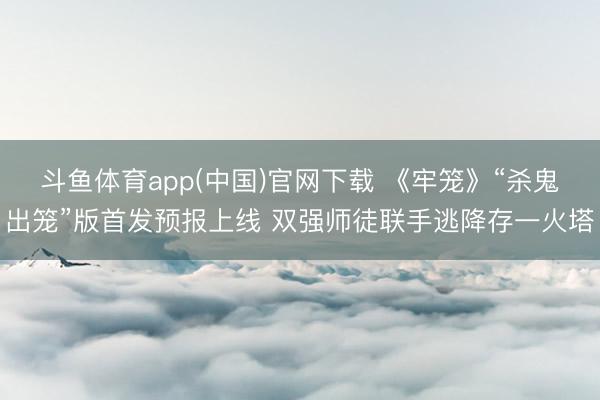 斗鱼体育app(中国)官网下载 《牢笼》“杀鬼出笼”版首发预报上线 双强师徒联手逃降存一火塔
