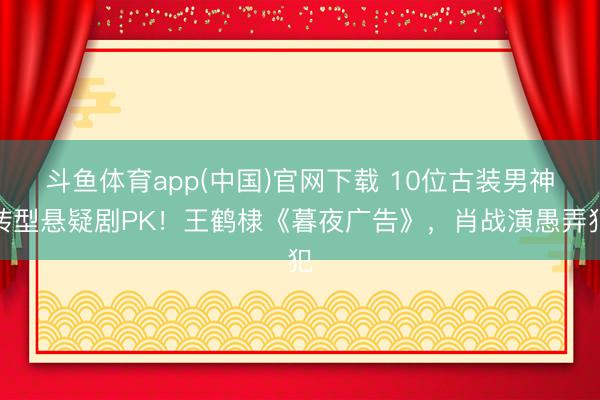 斗鱼体育app(中国)官网下载 10位古装男神转型悬疑剧PK！王鹤棣《暮夜广告》，肖战演愚弄犯