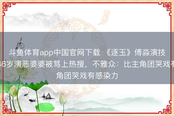 斗鱼体育app中国官网下载 《逐玉》傅淼演技炸裂！46岁演恶婆婆被骂上热搜，不雅众：比主角团哭戏有感染力