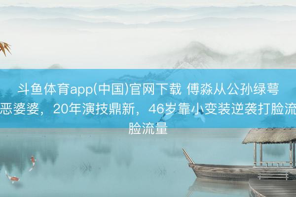 斗鱼体育app(中国)官网下载 傅淼从公孙绿萼到恶婆婆，20年演技鼎新，46岁靠小变装逆袭打脸流量