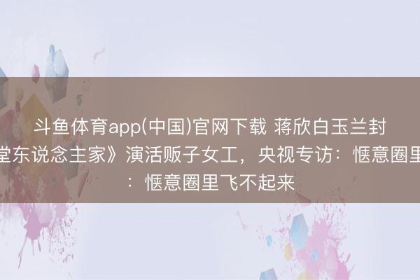 斗鱼体育app(中国)官网下载 蒋欣白玉兰封后！《弄堂东说念主家》演活贩子女工，央视专访：惬意圈里飞不起来
