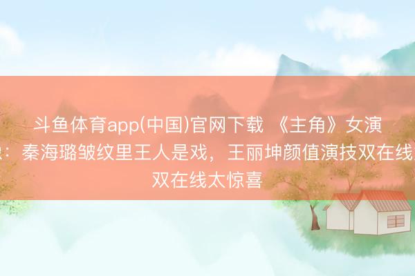 斗鱼体育app(中国)官网下载 《主角》女演员群像:秦海璐皱纹里王人是戏,王丽坤颜值演技双在线太惊喜