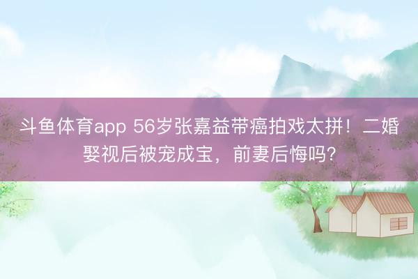 斗鱼体育app 56岁张嘉益带癌拍戏太拼！二婚娶视后被宠成宝，前妻后悔吗？